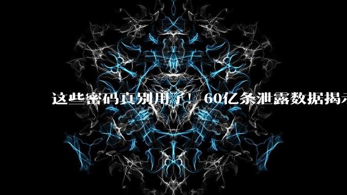这些密码真别用了！60亿条泄露数据揭示：123456仍居榜首_用户_组合_高风险