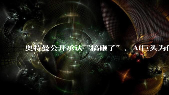 奥特曼公开承认“搞砸了”，AI巨头为何突然“纠偏”？_OpenAI_模型_能力