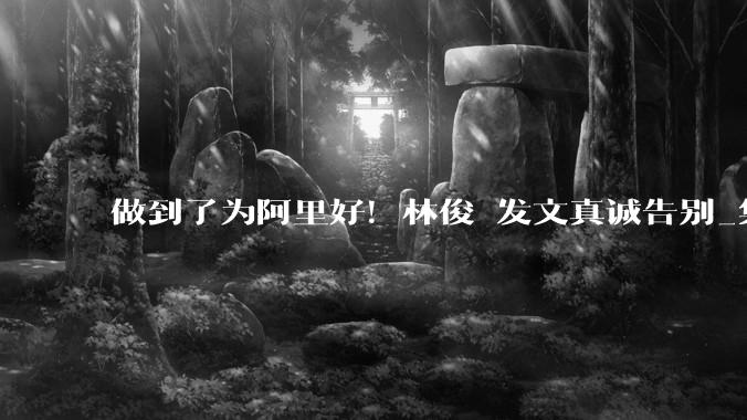 做到了为阿里好！林俊旸发文真诚告别_集团_技术_科技