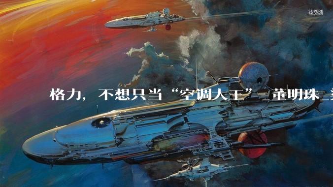 格力，不想只当“空调大王”_董明珠_渠道_经销商