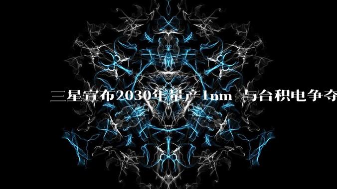 三星宣布2030年量产1nm 与台积电争夺工艺话语权_芯片_***_生产