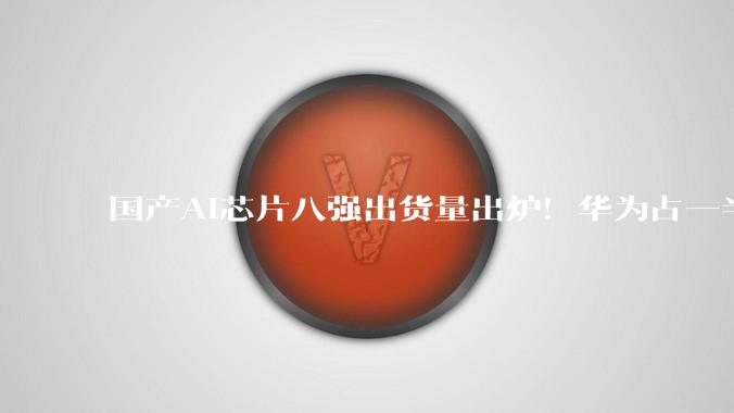 国产AI芯片八强出货量出炉！华为占一半_企业_东西_整体情况