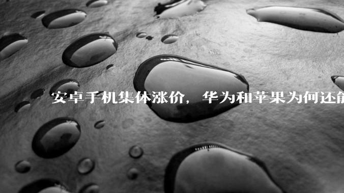 安卓手机集体涨价，华为和苹果为何还能稳如泰山？_成本_市场_芯片