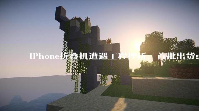 iPhone折叠机遭遇工程挫折，首批出货或推迟数月_苹果_问题_亚洲