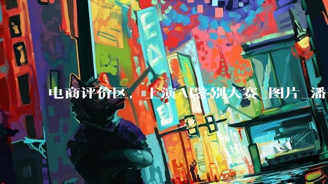电商评价区，上演AI鉴别大赛_图片_潘哥_消费者