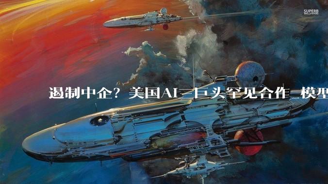 遏制中企？美国AI三巨头罕见合作_模型_OpenAI_企业