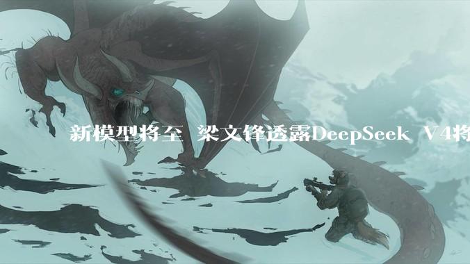 新模型将至 梁文锋透露DeepSeek V4将于4月下旬发布_产品_搜索_模式
