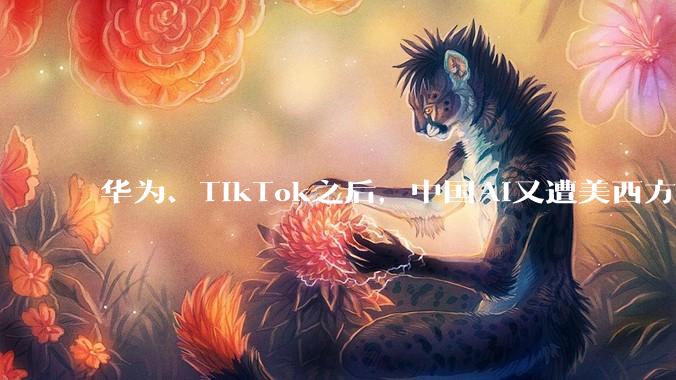 华为、TikTok之后，中国AI又遭美西方围剿！但这次美国真的失算了_模型_技术_公司