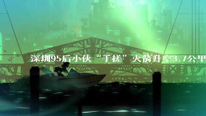 深圳95后小伙“手搓”火箭升空3.7公里，父亲：儿子在家做实验发生事故受伤，但也没放弃梦想_卢驭龙_卢学东