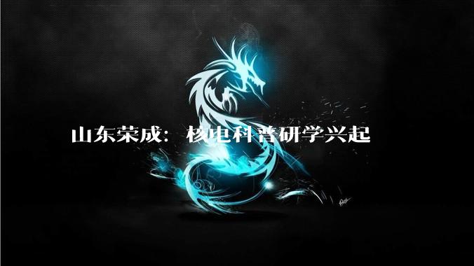 山东荣成：核电科普研学兴起