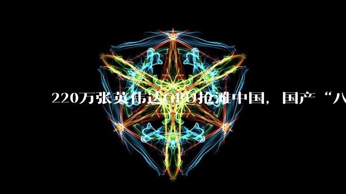 220万张英伟达GPU抢滩中国，国产“八大金刚”强势出战_芯片_市场_服务器