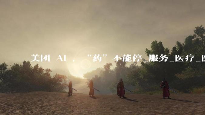 美团 AI ，“药”不能停_服务_医疗_医药