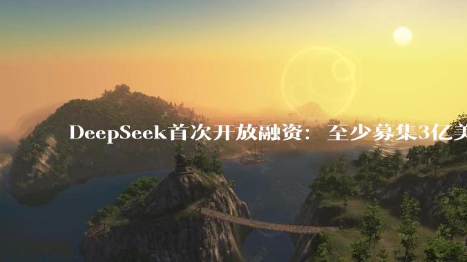 DeepSeek首次开放融资：至少募集3亿美元，估值超100亿美元_初创公司_人工智能_中国