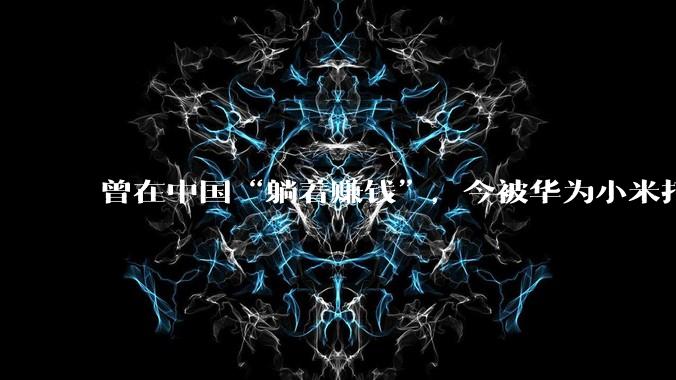 曾在中国“躺着赚钱”，今被华为小米打到剩1%！韩国制造跌下神坛_萨德_韩企_企业