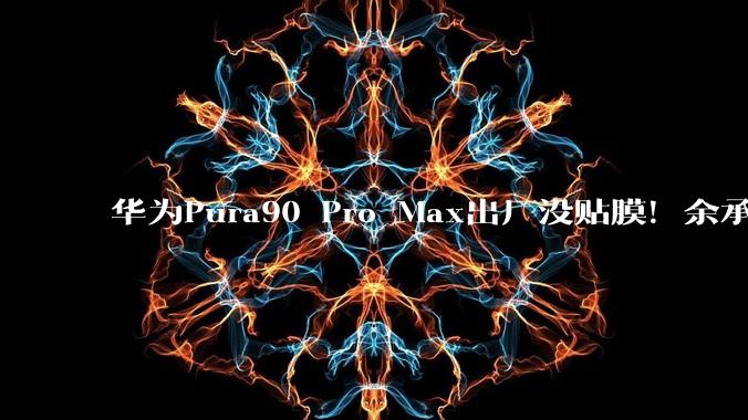 华为Pura90 Pro Max出厂没贴膜！余承东自信回应：没必要_用户_屏幕_保护膜