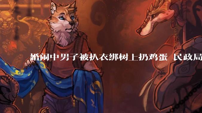 婚闹中男子被扒衣绑树上扔鸡蛋 民政局：没犯法，只是庆祝方式不一样_古蔺县_行为_文明