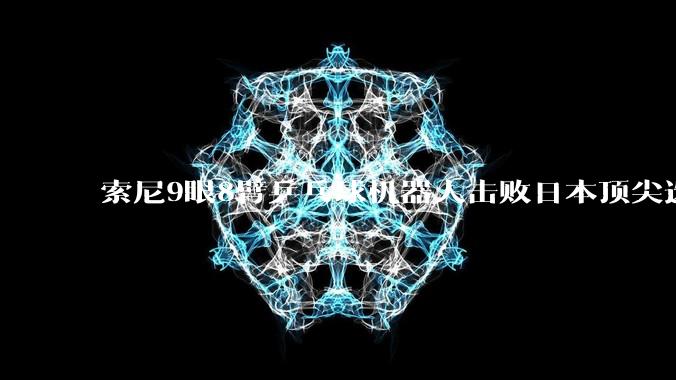 索尼9眼8臂乒乓球机器人击败日本顶尖选手 却遭专家质疑：靠硬件物理*** 取胜并不公平_Ace_人类_竞技