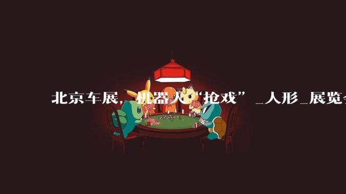 北京车展，机器人“抢戏”_人形_展览会_甘南
