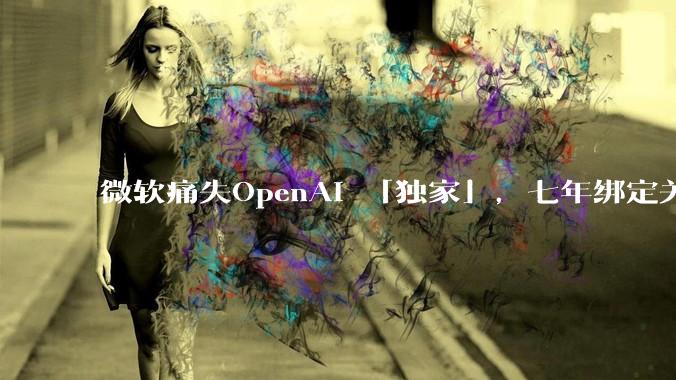 微软痛失OpenAI 「独家」，七年绑定关系开始松动_合作_双方_模型
