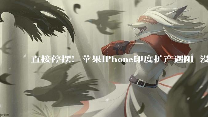 直接停摆！苹果iPhone印度扩产遇阻 没有中国团队根本玩不转_生产线_产能_短期内