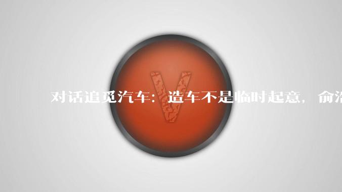 对话追觅汽车：造车不是临时起意，俞浩很看重，准备了充足资金明年量产_马俊野_媒体_火箭车