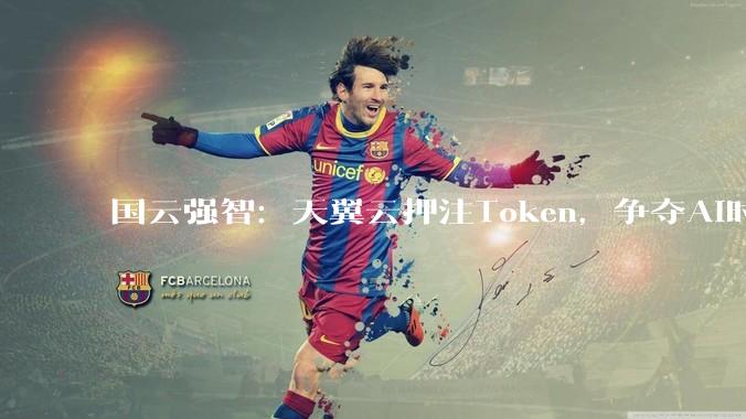 国云强智：天翼云押注Token，争夺AI时代新入口_人工智能_能力_价值