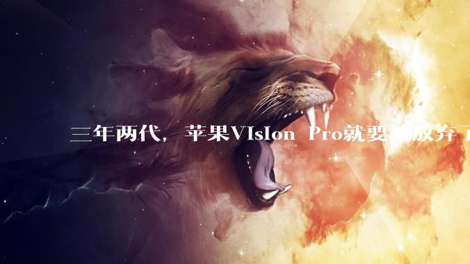 三年两代，苹果Vision Pro就要被放弃了？_产品_芯片_团队