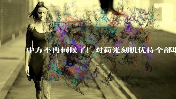 中方不再伺候了！对荷光刻机优待全部取消，450亿芯片不做了！_荷兰_国际_中国