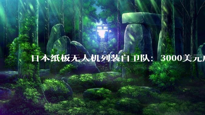 日本纸板无人机列装自卫队：3000美元成本仅为传统装备十分之一_部署_导弹