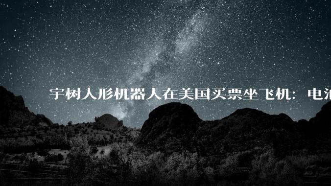宇树人形机器人在美国买票坐飞机：电池超标致延误，现场表演逗乐乘客_Bebop_航班