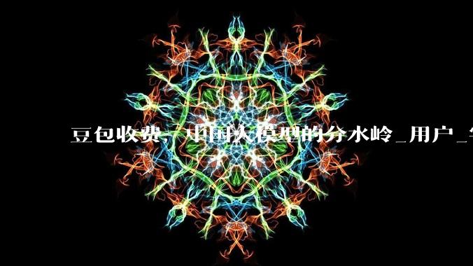 豆包收费，中国大模型的分水岭_用户_字节_价格