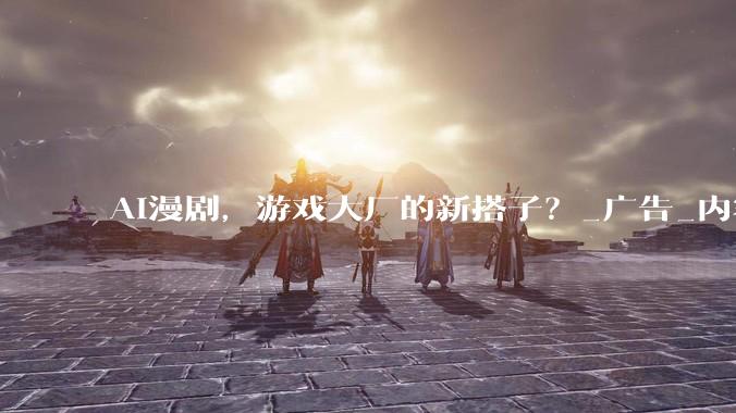 AI漫剧，游戏大厂的新搭子？_广告_内容_用户