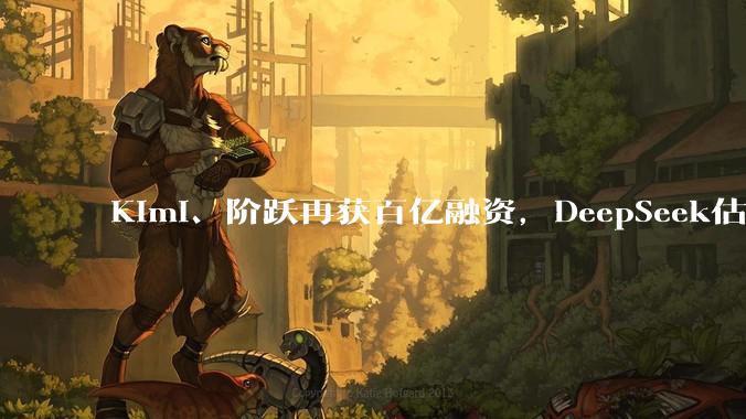 Kimi、阶跃再获百亿融资，DeepSeek估值暴涨至3000亿，资本争抢中国大模型最后船票_投资_智谱_公司