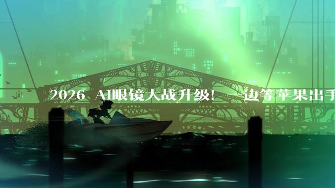 2026 AI眼镜大战升级！一边等苹果出手，一边憋大招_智能_重量_产品