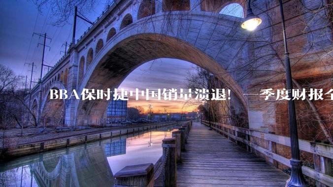 BBA保时捷中国销量溃退！一季度财报全线下滑：在华销量暴跌26.9%_同比_欧元_市场