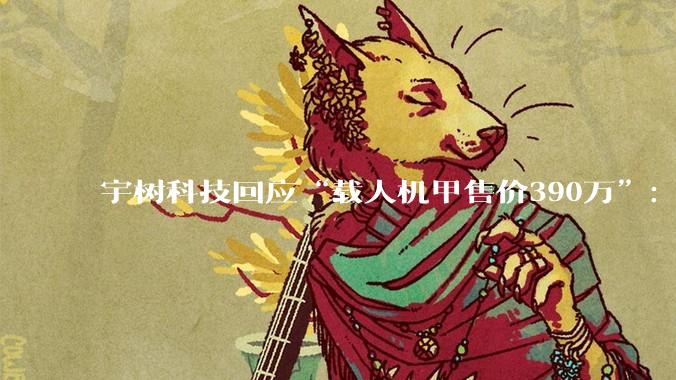 宇树科技回应“载人机甲售价390万”：目前价格确实比较贵，会根据性能优化情况调整_黄嘉玮_变形_网友