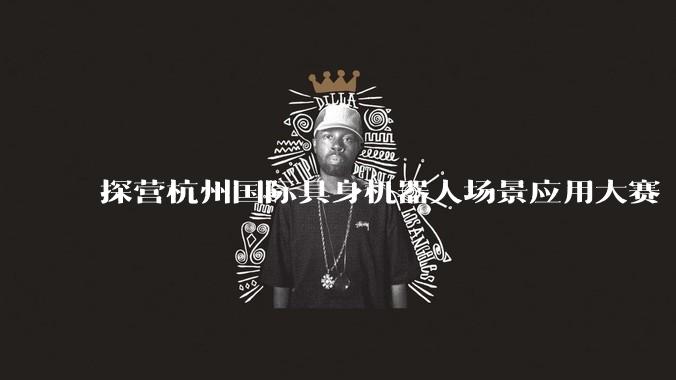 探营杭州国际具身机器人场景应用大赛