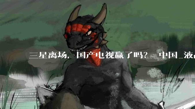 三星离场，国产电视赢了吗？_中国_液晶_市场