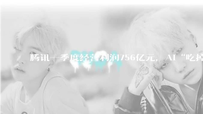 腾讯一季度经营利润756亿元，AI“吃掉”88亿；马化腾希望“船速能快一点”_同比增长_Non-IFRS_资本