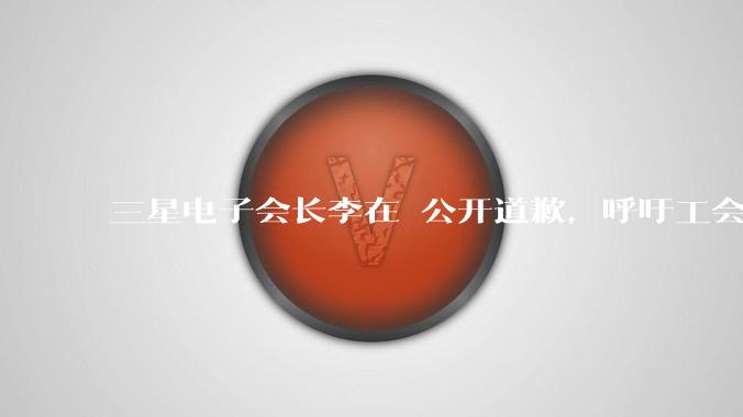 三星电子会长李在镕公开道歉，呼吁工会重返谈判桌_公司_罢工_员工