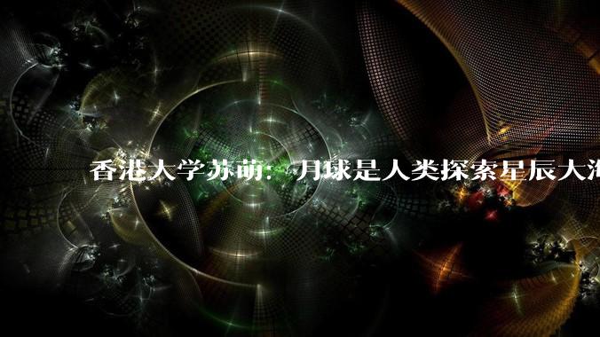 香港大学苏萌：月球是人类探索星辰大海的前哨站，未来十年将出现永久的驻留基地_探测_开发_技术