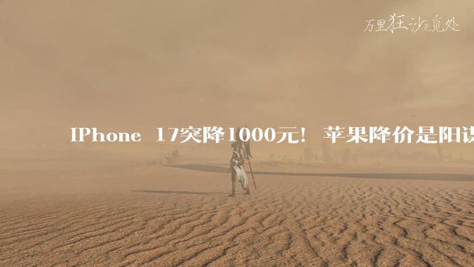 iPhone 17突降1000元！苹果降价是阳谋 华为小米等安卓厂商不跟就遭殃_全系直_机型_成本