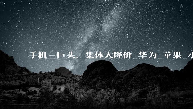 手机三巨头，集体大降价_华为_苹果_小米