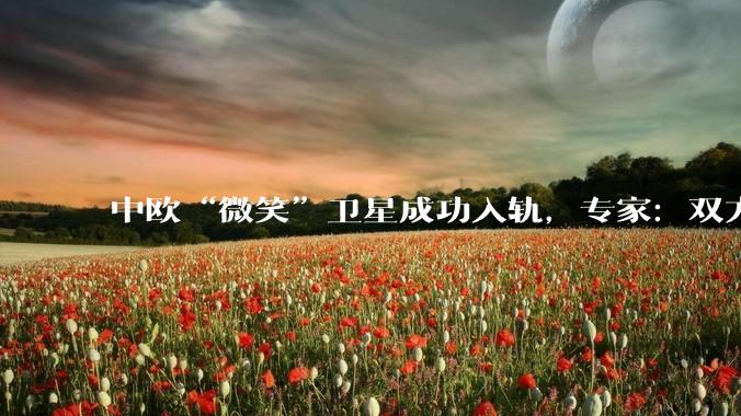 中欧“微笑”卫星成功入轨，专家：双方航天合作取得新突破_欧洲空间局_空间科学_任务