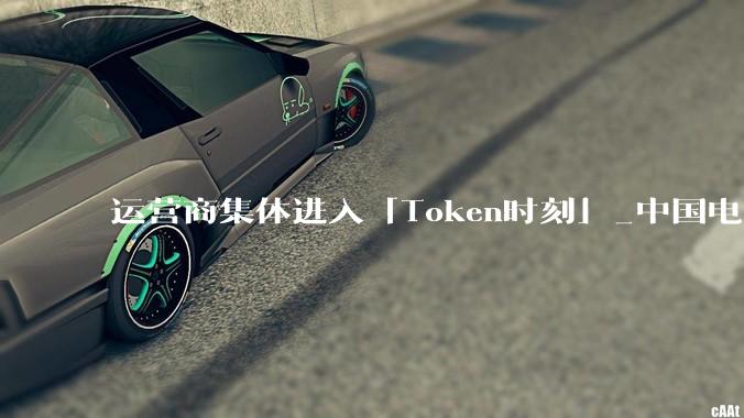 运营商集体进入「Token时刻」_中国电信_移动_服务