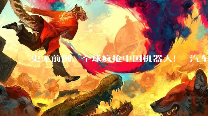 史无前例，全球疯抢中国机器人！_汽车_生产力_人形