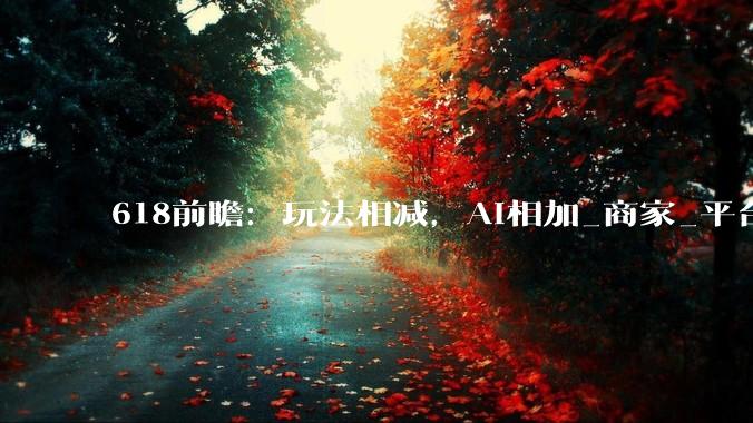 618前瞻：玩法相减，AI相加_商家_平台_智能