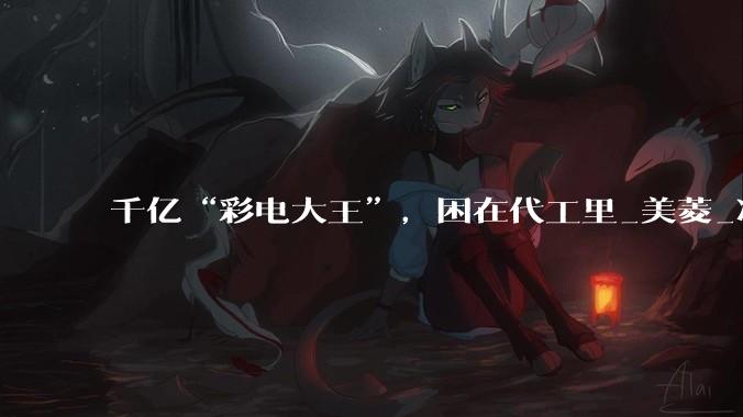 千亿“彩电大王”，困在代工里_美菱_净利润_小米