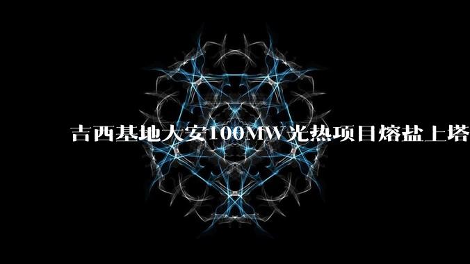吉西基地大安100MW光热项目熔盐上塔制热盐作业一次成功_鲁固_管道_技术难度