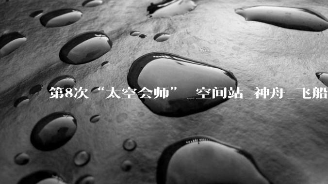 第8次“太空会师”_空间站_神舟_飞船
